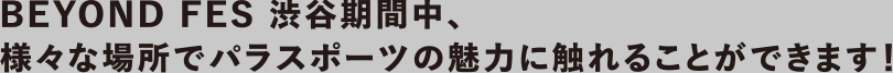 BEYOND FES 渋谷期間中、様々な場所でパラスポーツの魅力に触れることができます！