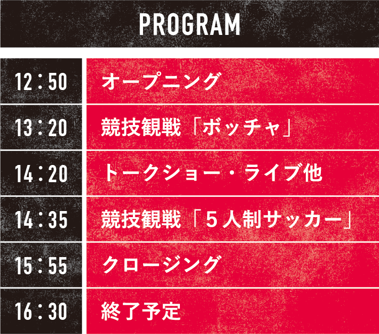 PROGRAM／12：50 オープニング、13：20 競技観戦「ボッチャ」、14：20 トークショー・ライブ他、14：35 競技観戦「5 人制サッカー」、15：55 クロージング、16：30 終了予定