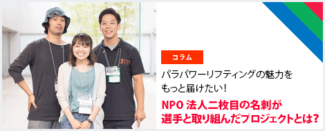 パラパワーリフテ
ィングの魅力をもっと届けたい！NPO法人二枚目の名刺が選手と取り組んだプロジェクトとは？